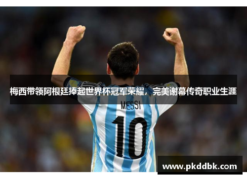 梅西带领阿根廷捧起世界杯冠军荣耀，完美谢幕传奇职业生涯